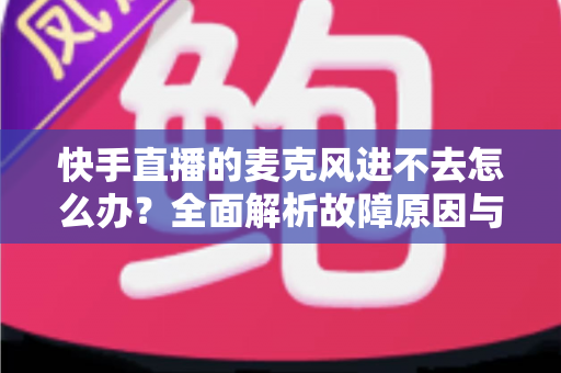 快手直播的麦克风进不去怎么办?全面解析故障原因与高效解决方法 快手直播的麦克风进不去怎么办?全面解析故障原因与高效解决方法