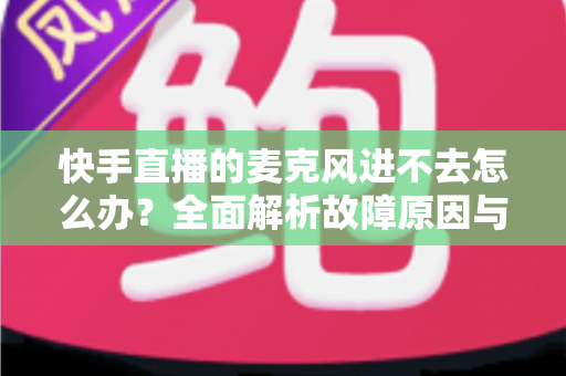 快手直播的麦克风进不去怎么办?全面解析故障原因与高效解决方法 快手直播的麦克风进不去怎么办?全面解析故障原因与高效解决方法