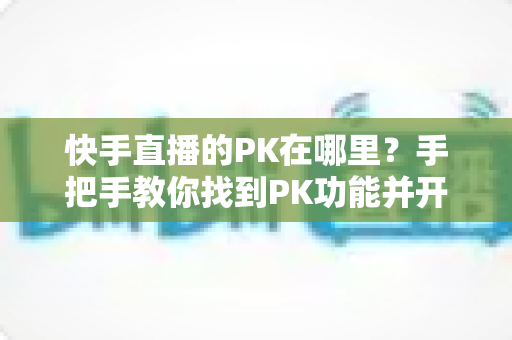 快手直播的PK在哪里?手把手教你找到PK功能并开启精彩对决 快手直播的PK在哪里?手把手教你找到PK功能并开启精彩对决