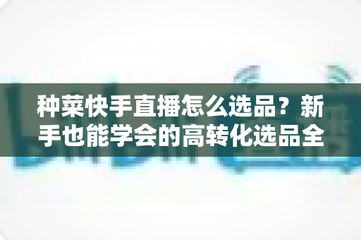 种菜快手直播怎么选品？新手也能学会的高转化选品全攻略