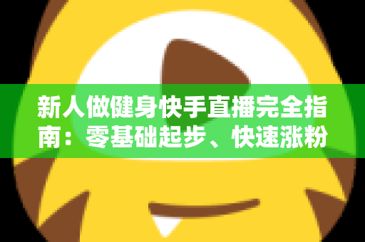 新人做健身快手直播完全指南：零基础起步、快速涨粉与变现的实战攻略