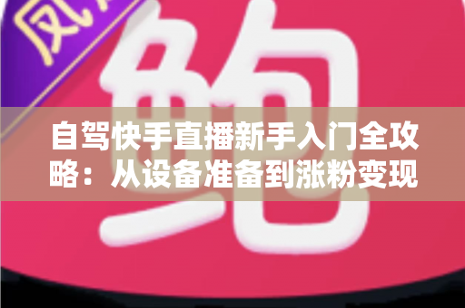 自驾快手直播新手入门全攻略：从设备准备到涨粉变现，一篇讲透旅途直播