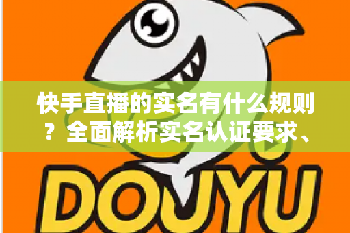 快手直播的实名有什么规则?全面解析实名认证要求、流程与注意事项 快手直播的实名有什么规则?全面解析实名认证要求、流程与注意事项