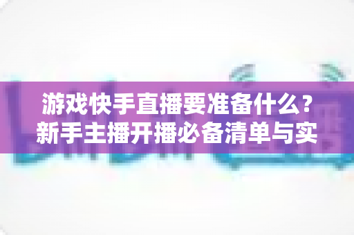 游戏快手直播要准备什么？新手主播开播必备清单与实用指南
