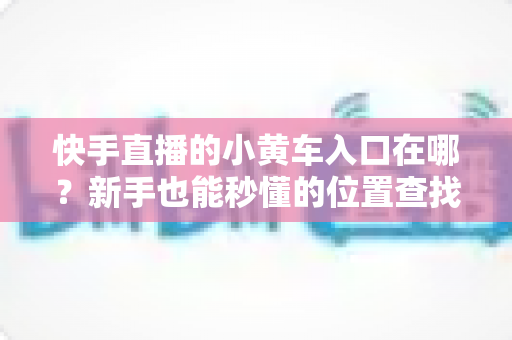 快手直播的小黄车入口在哪?新手也能秒懂的位置查找与使用全攻略 快手直播的小黄车入口在哪?新手也能秒懂的位置查找与使用全攻略