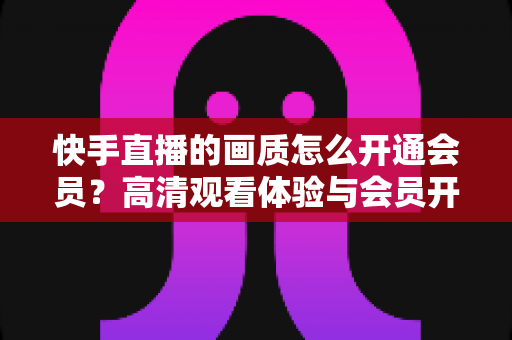 快手直播的画质怎么开通会员?高清观看体验与会员开通全流程详解 快手直播的画质怎么开通会员?高清观看体验与会员开通全流程详解