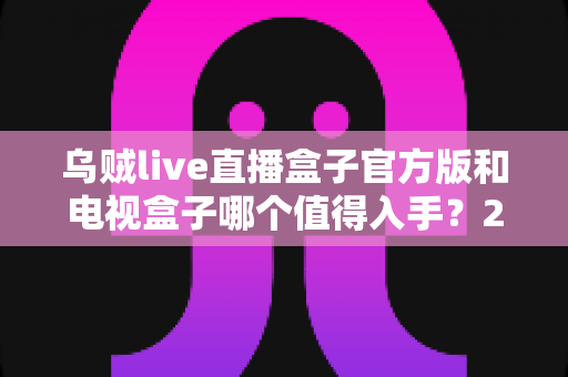 乌贼live直播盒子官方版和电视盒子哪个值得入手？2025年最全选购指南深度解析