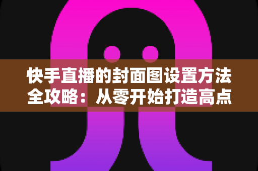 快手直播的封面图设置方法全攻略:从零开始打造高点击率直播封面 快手直播的封面图设置方法全攻略:从零开始打造高点击率直播封面