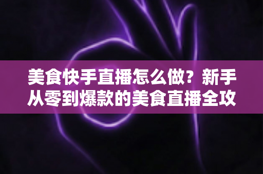 美食快手直播怎么做?新手从零到爆款的美食直播全攻略,看这篇就够了! 美食快手直播怎么做?新手从零到爆款的美食直播全攻略,看这篇就够了!