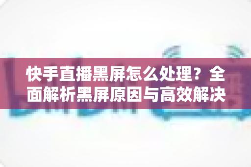 快手直播黑屏怎么处理？全面解析黑屏原因与高效解决方案指南