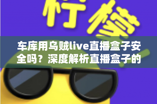 车库用乌贼live直播盒子安全吗?深度解析直播盒子的安全风险与避坑指南 车库用乌贼live直播盒子安全吗?深度解析直播盒子的安全风险与避坑指南