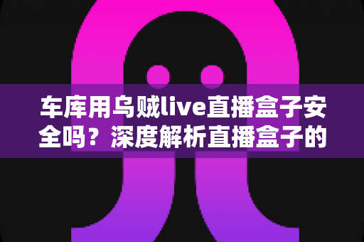 车库用乌贼live直播盒子安全吗？深度解析直播盒子的安全风险与避坑指南