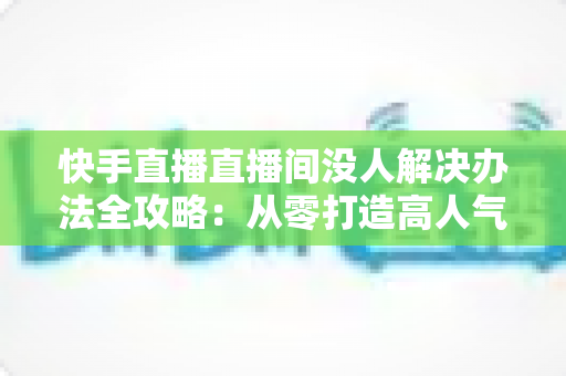 快手直播直播间没人解决办法全攻略:从零打造高人气直播间的实用指南 快手直播直播间没人解决办法全攻略:从零打造高人气直播间的实用指南