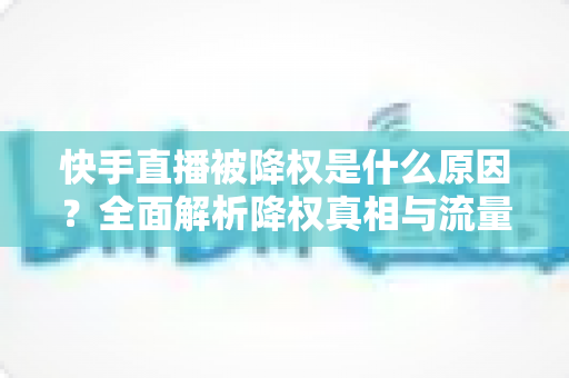 快手直播被降权是什么原因?全面解析降权真相与流量恢复的实用指南 快手直播被降权是什么原因?全面解析降权真相与流量恢复的实用指南