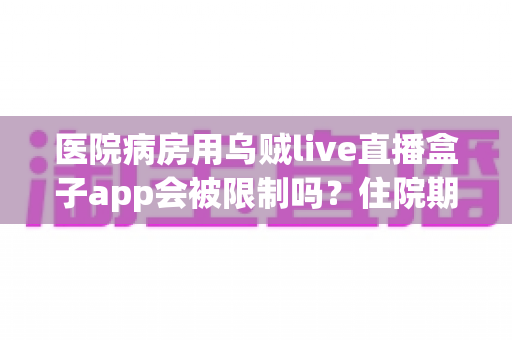 医院病房用乌贼live直播盒子app会被限制吗？住院期间使用直播软件的网络限制与实用指南全解析