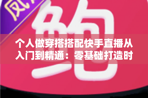 个人做穿搭搭配快手直播从入门到精通：零基础打造时尚变现之路的完整攻略