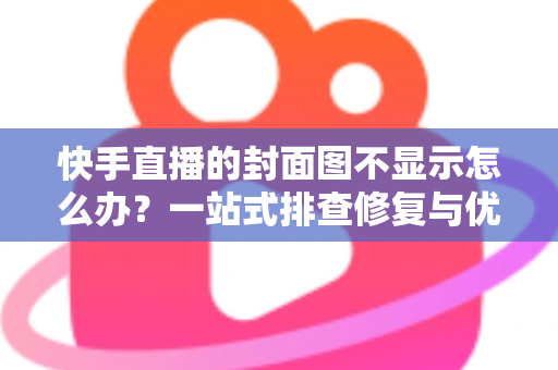 快手直播的封面图不显示怎么办？一站式排查修复与优化全攻略