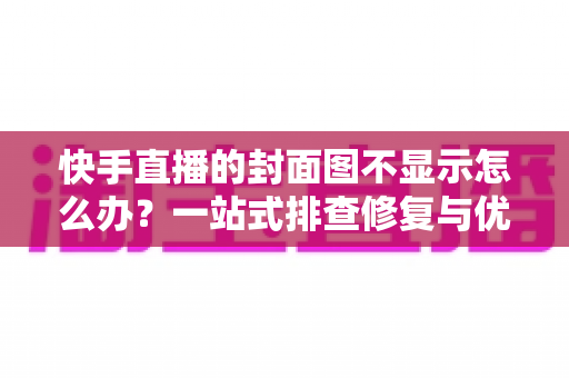 快手直播的封面图不显示怎么办？一站式排查修复与优化全攻略