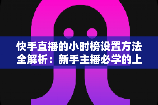 快手直播的小时榜设置方法全解析：新手主播必学的上榜攻略与流量提升技巧