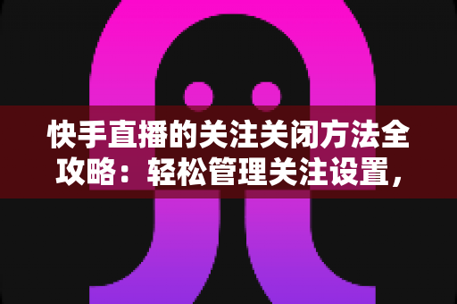 快手直播的关注关闭方法全攻略:轻松管理关注设置,告别打扰守护隐私 快手直播的关注关闭方法全攻略:轻松管理关注设置,告别打扰守护隐私