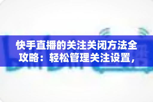 快手直播的关注关闭方法全攻略：轻松管理关注设置，告别打扰守护隐私