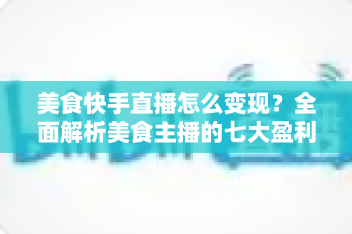 美食快手直播怎么变现？全面解析美食主播的七大盈利路径与实操技巧