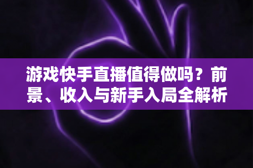 游戏快手直播值得做吗?前景、收入与新手入局全解析 游戏快手直播值得做吗?前景、收入与新手入局全解析