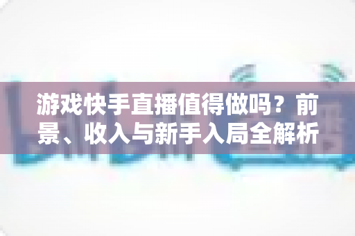 游戏快手直播值得做吗?前景、收入与新手入局全解析 游戏快手直播值得做吗?前景、收入与新手入局全解析