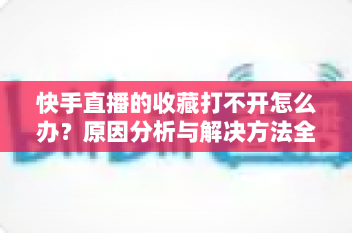 快手直播的收藏打不开怎么办？原因分析与解决方法全攻略，一文帮你彻底搞定收藏异常问题