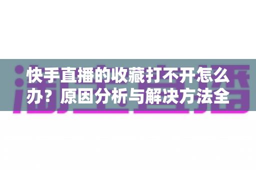 快手直播的收藏打不开怎么办？原因分析与解决方法全攻略，一文帮你彻底搞定收藏异常问题