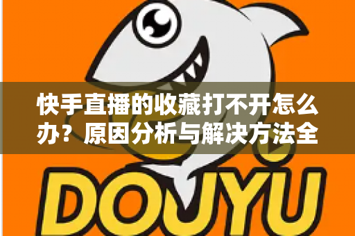 快手直播的收藏打不开怎么办？原因分析与解决方法全攻略，一文帮你彻底搞定收藏异常问题