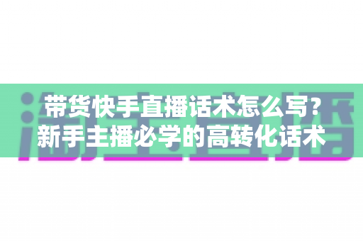 带货快手直播话术怎么写？新手主播必学的高转化话术写作全攻略