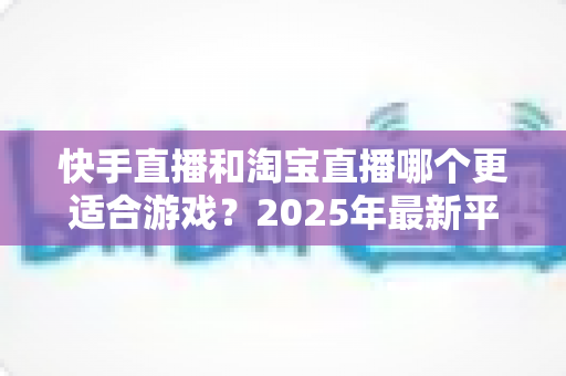 快手直播和淘宝直播哪个更适合游戏?2025年最新平台对比与选择指南 快手直播和淘宝直播哪个更适合游戏?2025年最新平台对比与选择指南