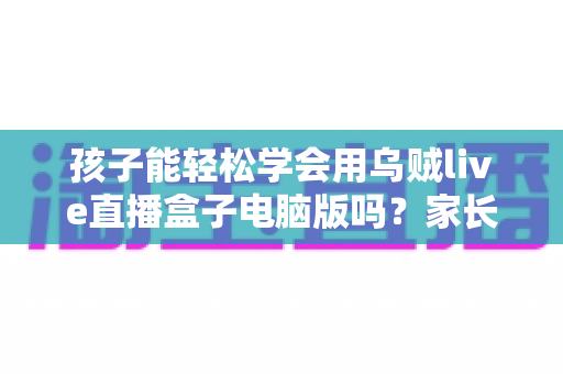 孩子能轻松学会用乌贼live直播盒子电脑版吗？家长关心的上手难度与安全使用全解析