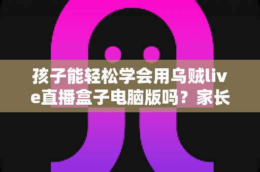 孩子能轻松学会用乌贼live直播盒子电脑版吗？家长关心的上手难度与安全使用全解析