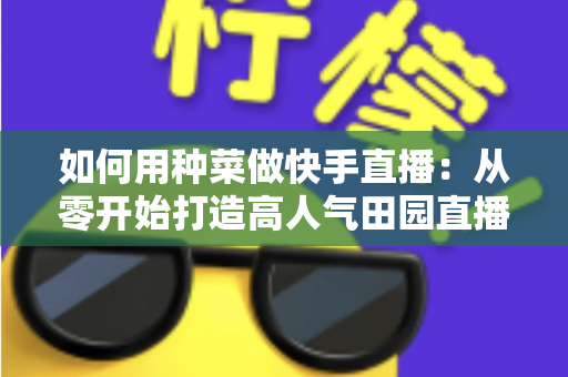 如何用种菜做快手直播：从零开始打造高人气田园直播间的实战指南
