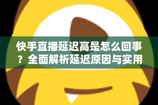 快手直播延迟高是怎么回事?全面解析延迟原因与实用解决办法 快手直播延迟高是怎么回事?全面解析延迟原因与实用解决办法