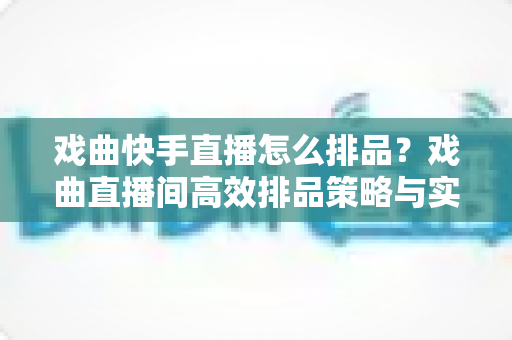 戏曲快手直播怎么排品?戏曲直播间高效排品策略与实操全攻略 戏曲快手直播怎么排品?戏曲直播间高效排品策略与实操全攻略