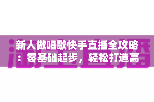 新人做唱歌快手直播全攻略：零基础起步，轻松打造高人气歌唱直播间