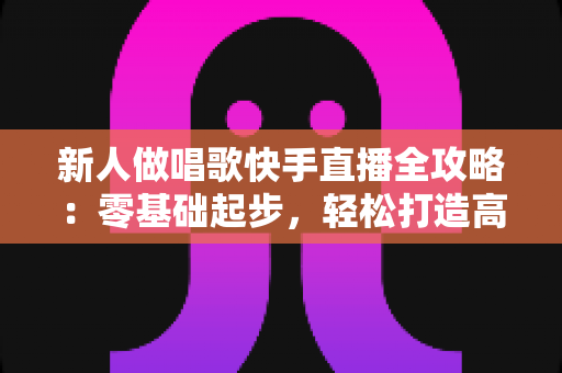 新人做唱歌快手直播全攻略：零基础起步，轻松打造高人气歌唱直播间