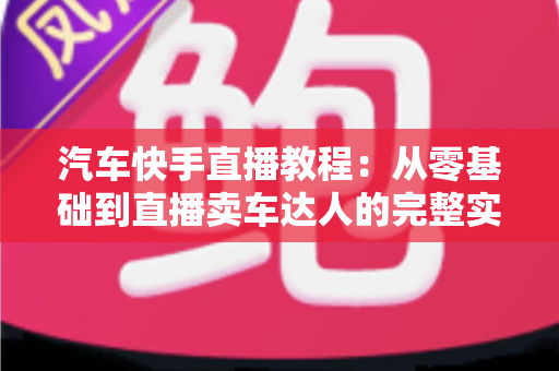 汽车快手直播教程:从零基础到直播卖车达人的完整实战指南 汽车快手直播教程:从零基础到直播卖车达人的完整实战指南
