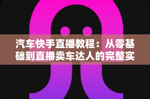 汽车快手直播教程:从零基础到直播卖车达人的完整实战指南 汽车快手直播教程:从零基础到直播卖车达人的完整实战指南