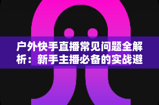 户外快手直播常见问题全解析:新手主播必备的实战避坑指南 户外快手直播常见问题全解析:新手主播必备的实战避坑指南