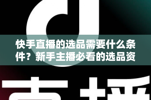 快手直播的选品需要什么条件?新手主播必看的选品资质、核心标准与实战避坑全攻略 快手直播的选品需要什么条件?新手主播必看的选品资质、核心标准与实战避坑全攻略