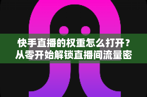 快手直播的权重怎么打开？从零开始解锁直播间流量密码的完整运营指南