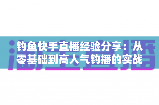 钓鱼快手直播经验分享:从零基础到高人气钓播的实战全攻略 钓鱼快手直播经验分享:从零基础到高人气钓播的实战全攻略