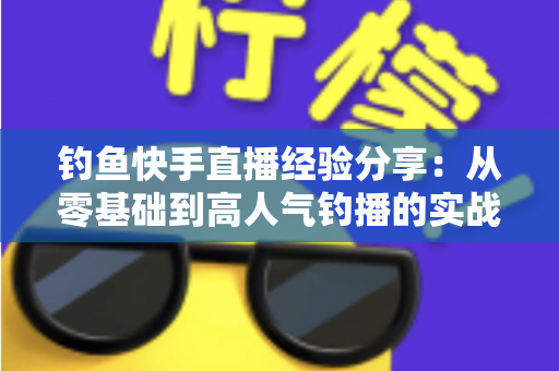 钓鱼快手直播经验分享:从零基础到高人气钓播的实战全攻略 钓鱼快手直播经验分享:从零基础到高人气钓播的实战全攻略