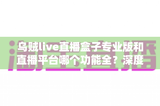 乌贼live直播盒子专业版和直播平台哪个功能全?深度对比分析与选择指南 乌贼live直播盒子专业版和直播平台哪个功能全?深度对比分析与选择指南