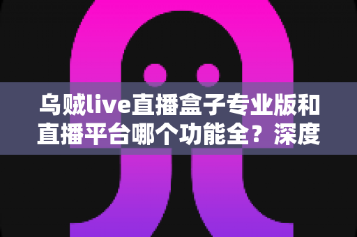 乌贼live直播盒子专业版和直播平台哪个功能全？深度对比分析与选择指南