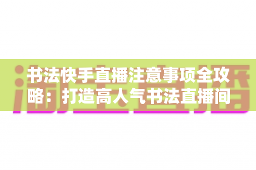 书法快手直播注意事项全攻略:打造高人气书法直播间的必备指南 书法快手直播注意事项全攻略:打造高人气书法直播间的必备指南